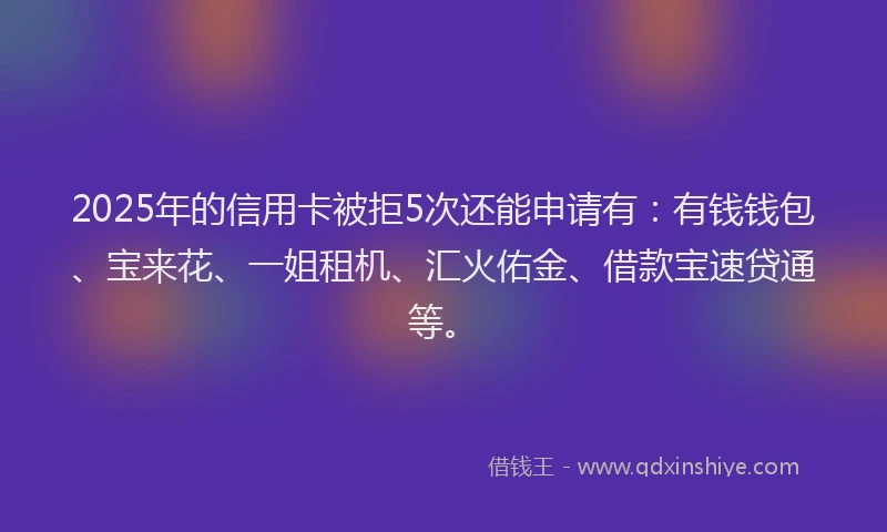 2025年的信用卡被拒5次还能申请有：有钱钱包、宝来花、一姐租机、汇火佑金、借款宝速贷通等。