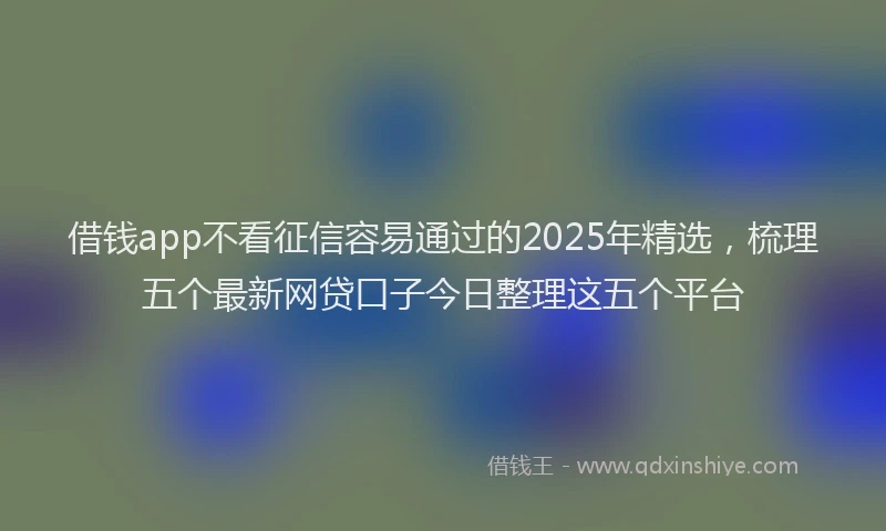 借钱app不看征信容易通过的2025年精选，梳理五个最新网贷口子今日整理这五个平台