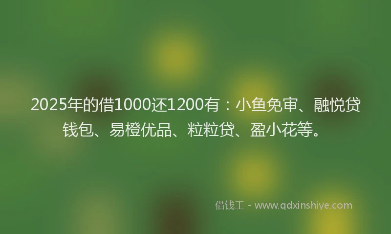 2025年的借1000还1200有：小鱼免审、融悦贷钱包、易橙优品、粒粒贷、盈小花等。