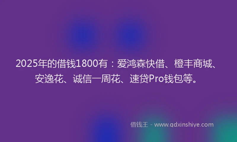 2025年的借钱1800有：爱鸿森快借、橙丰商城、安逸花、诚信一周花、速贷Pro钱包等。
