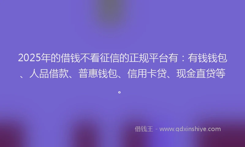 2025年的借钱不看征信的正规平台有：有钱钱包、人品借款、普惠钱包、信用卡贷、现金直贷等。