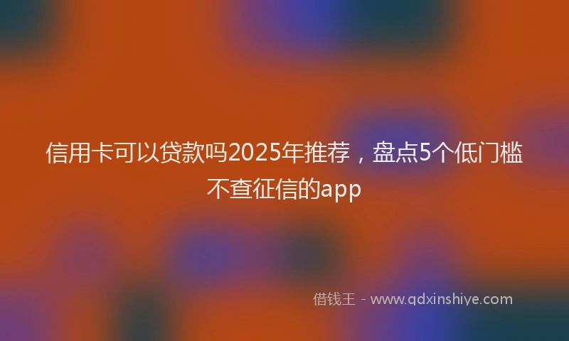 信用卡可以贷款吗2025年推荐，盘点5个低门槛不查征信的app