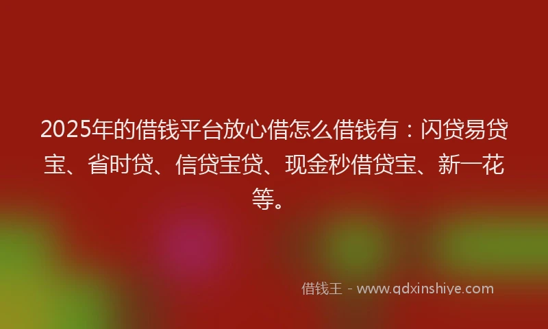 2025年的借钱平台放心借怎么借钱有：闪贷易贷宝、省时贷、信贷宝贷、现金秒借贷宝、新一花等。