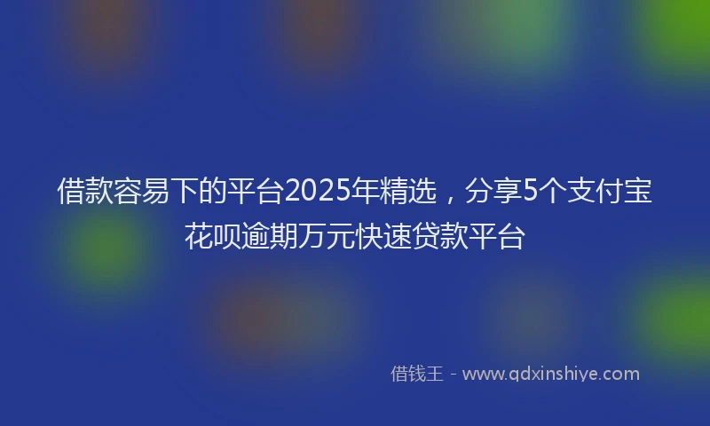 借款容易下的平台2025年精选，分享5个支付宝花呗逾期万元快速贷款平台
