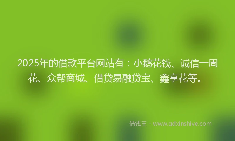 2025年的借款平台网站有：小鹅花钱、诚信一周花、众帮商城、借贷易融贷宝、鑫享花等。