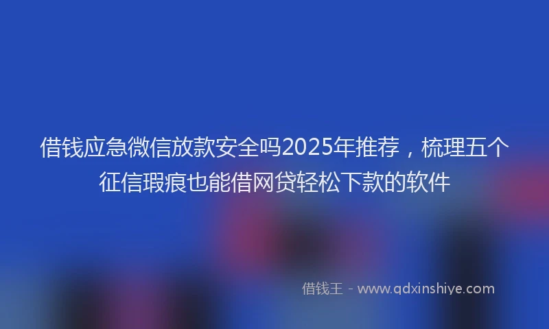 借钱应急微信放款安全吗2025年推荐，梳理五个征信瑕疵也能借网贷轻松下款的软件