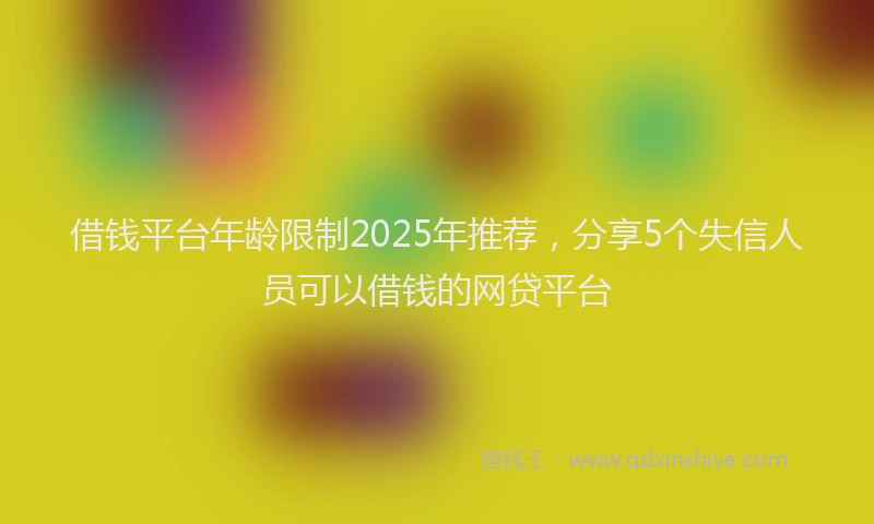借钱平台年龄限制2025年推荐，分享5个失信人员可以借钱的网贷平台