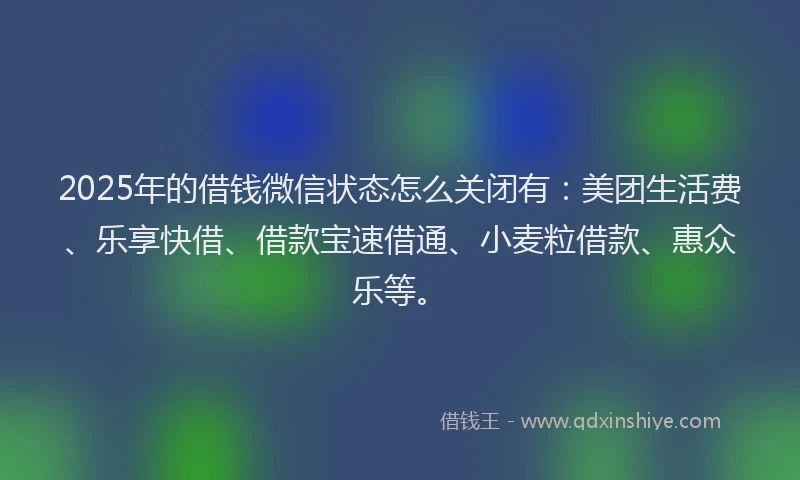 2025年的借钱微信状态怎么关闭有：美团生活费、乐享快借、借款宝速借通、小麦粒借款、惠众乐等。