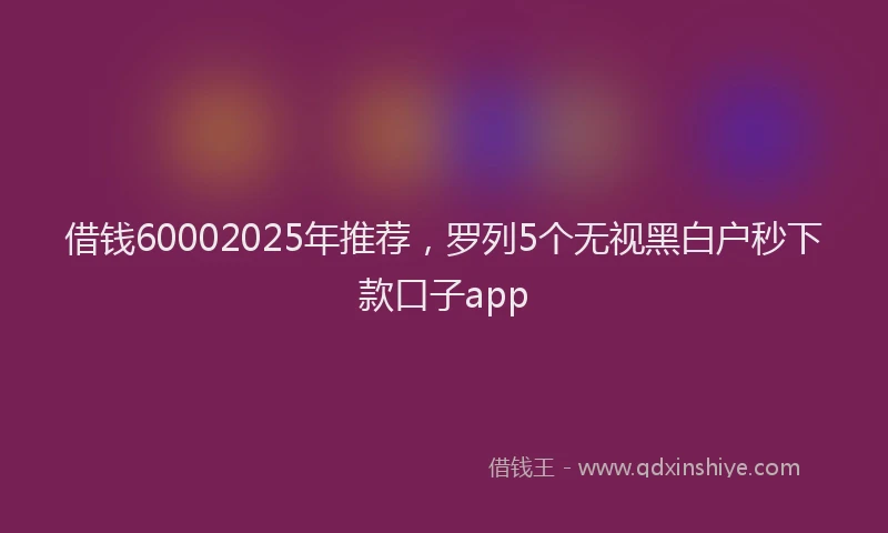 借钱60002025年推荐，罗列5个无视黑白户秒下款口子app