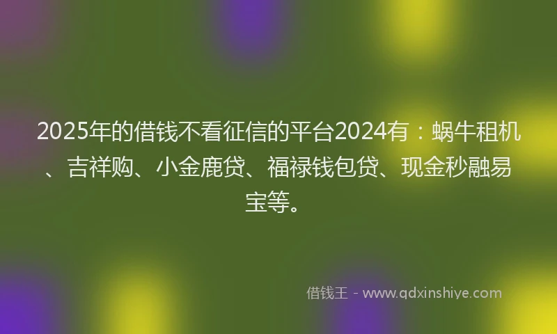 2025年的借钱不看征信的平台2024有：蜗牛租机、吉祥购、小金鹿贷、福禄钱包贷、现金秒融易宝等。