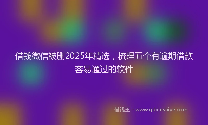 借钱微信被删2025年精选，梳理五个有逾期借款容易通过的软件