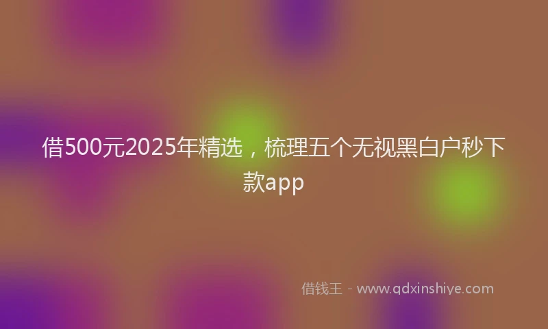 借500元2025年精选，梳理五个无视黑白户秒下款app