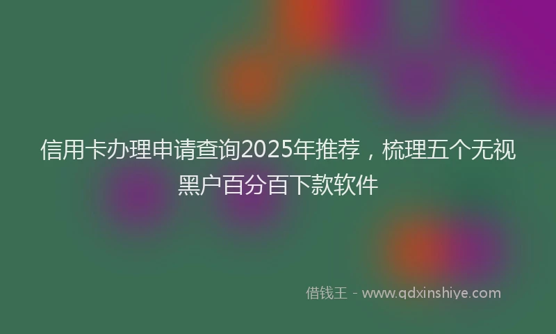 信用卡办理申请查询2025年推荐，梳理五个无视黑户百分百下款软件