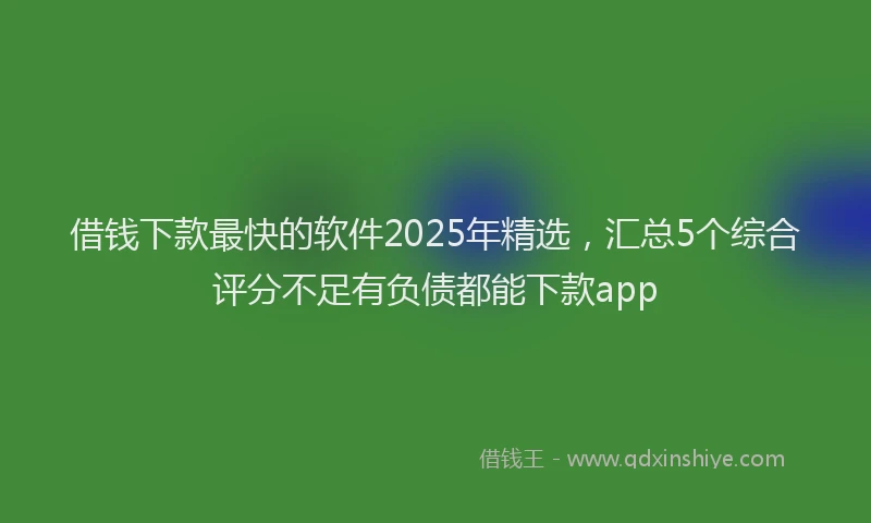 借钱下款最快的软件2025年精选，汇总5个综合评分不足有负债都能下款app