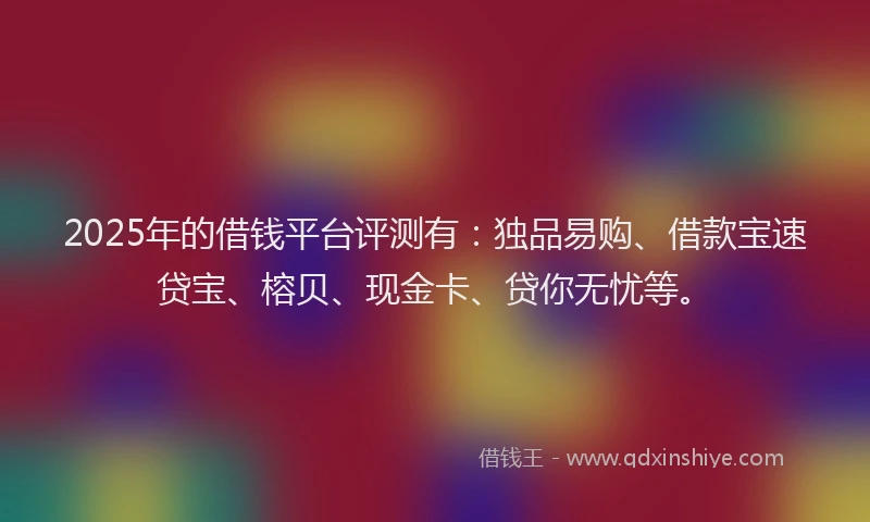 2025年的借钱平台评测有：独品易购、借款宝速贷宝、榕贝、现金卡、贷你无忧等。