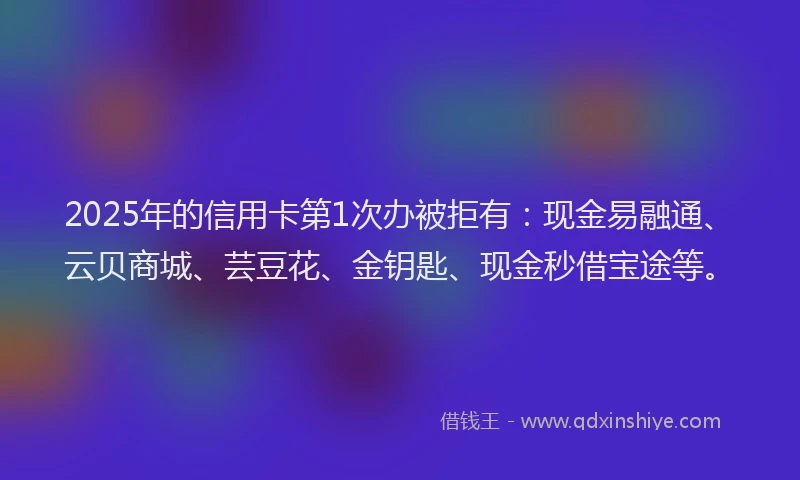 2025年的信用卡第1次办被拒有：现金易融通、云贝商城、芸豆花、金钥匙、现金秒借宝途等。