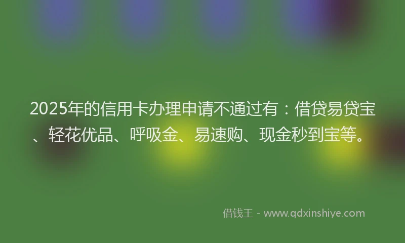 2025年的信用卡办理申请不通过有：借贷易贷宝、轻花优品、呼吸金、易速购、现金秒到宝等。