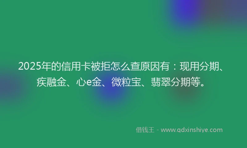 2025年的信用卡被拒怎么查原因有：现用分期、疾融金、心e金、微粒宝、翡翠分期等。