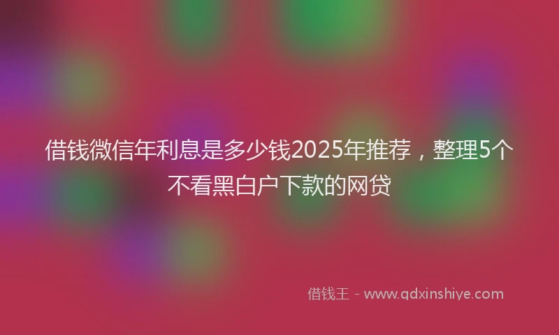 借钱微信年利息是多少钱2025年推荐，整理5个不看黑白户下款的网贷