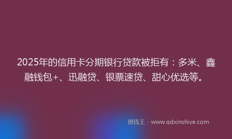 2025年的信用卡分期银行贷款被拒有：多米、鑫融钱包+、迅融贷、银票速贷、甜心优选等。