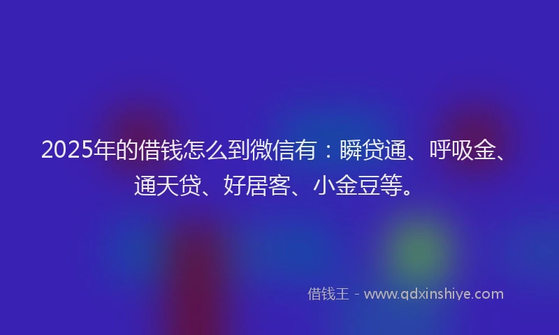 2025年的借钱怎么到微信有：瞬贷通、呼吸金、通天贷、好居客、小金豆等。