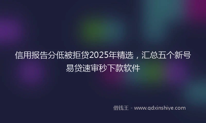 信用报告分低被拒贷2025年精选，汇总五个新号易贷速审秒下款软件