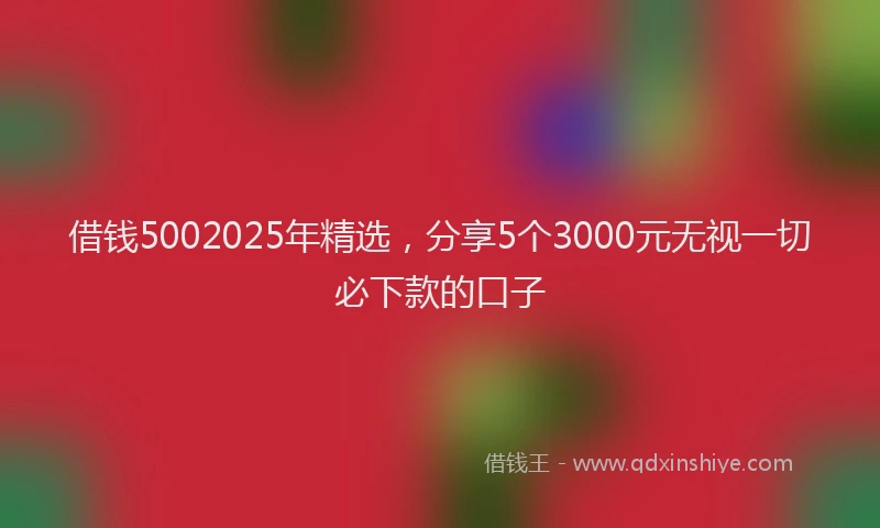 借钱5002025年精选，分享5个3000元无视一切必下款的口子