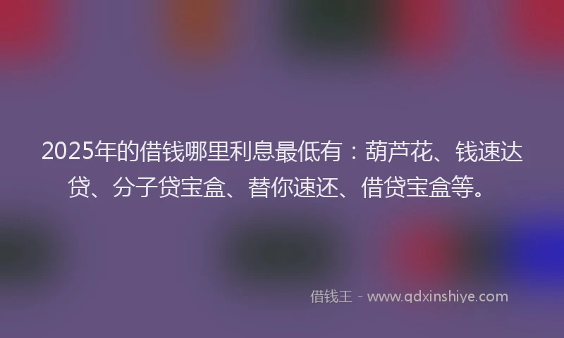 2025年的借钱哪里利息最低有：葫芦花、钱速达贷、分子贷宝盒、替你速还、借贷宝盒等。