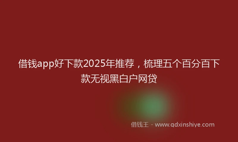 借钱app好下款2025年推荐，梳理五个百分百下款无视黑白户网贷