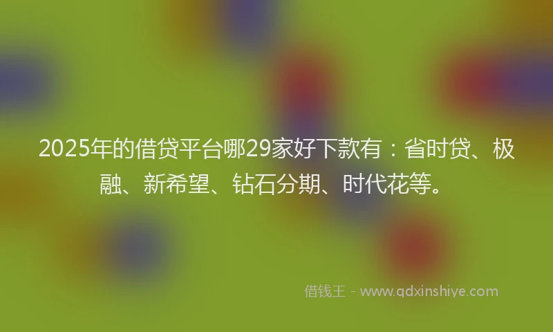 2025年的借贷平台哪29家好下款有：省时贷、极融、新希望、钻石分期、时代花等。