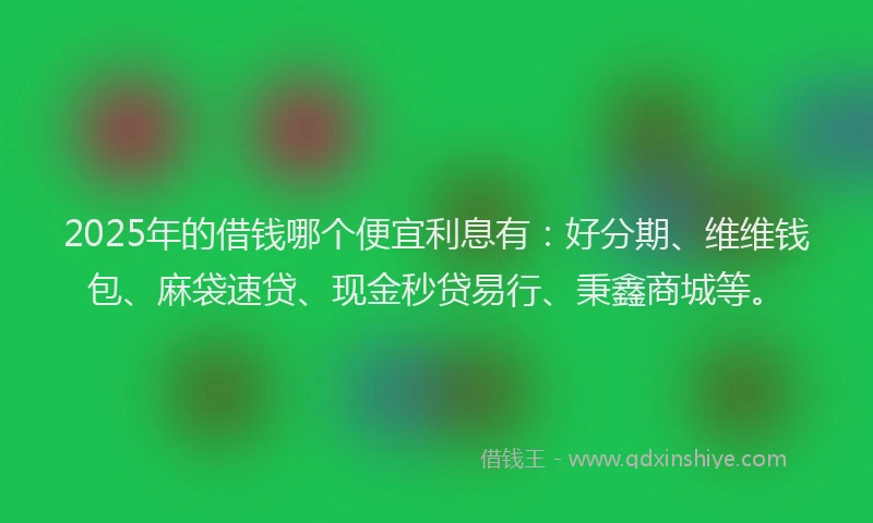 2025年的借钱哪个便宜利息有：好分期、维维钱包、麻袋速贷、现金秒贷易行、秉鑫商城等。