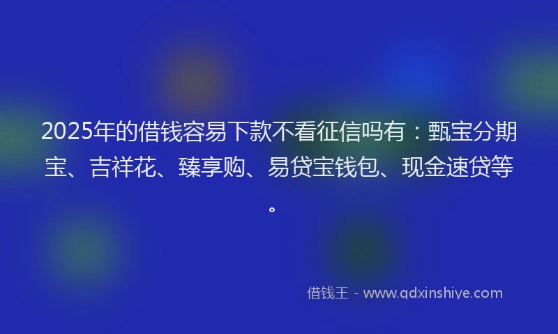 2025年的借钱容易下款不看征信吗有：甄宝分期宝、吉祥花、臻享购、易贷宝钱包、现金速贷等。