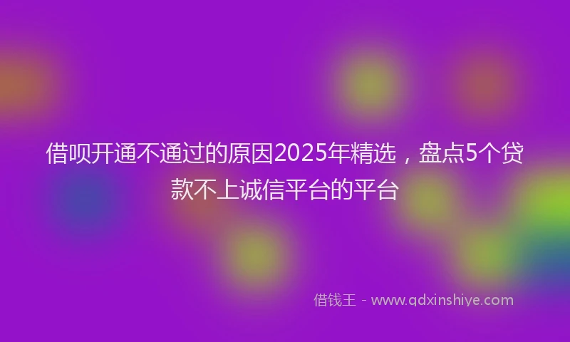 借呗开通不通过的原因2025年精选,盘点5个贷款不上诚信平台的平台