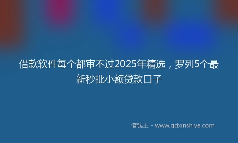借款软件每个都审不过2025年精选，罗列5个最新秒批小额贷款口子
