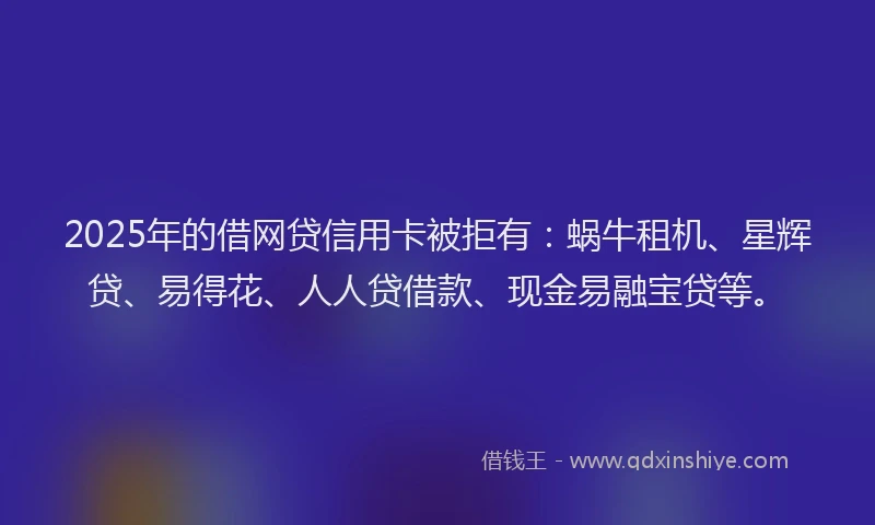 2025年的借网贷信用卡被拒有：蜗牛租机、星辉贷、易得花、人人贷借款、现金易融宝贷等。
