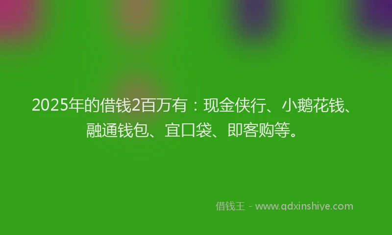 2025年的借钱2百万有：现金侠行、小鹅花钱、融通钱包、宜口袋、即客购等。