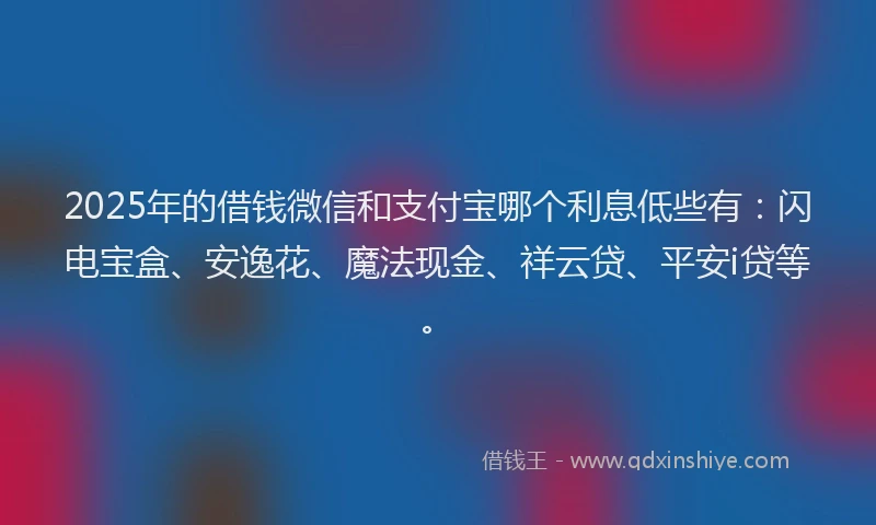 2025年的借钱微信和支付宝哪个利息低些有：闪电宝盒、安逸花、魔法现金、祥云贷、平安i贷等。
