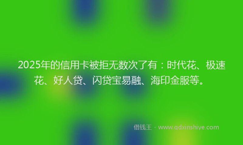 2025年的信用卡被拒无数次了有：时代花、极速花、好人贷、闪贷宝易融、海印金服等。