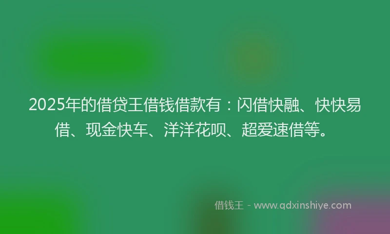 2025年的借贷王借钱借款有：闪借快融、快快易借、现金快车、洋洋花呗、超爱速借等。