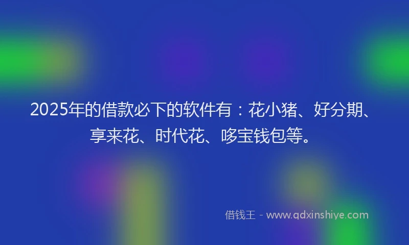 2025年的借款必下的软件有：花小猪、好分期、享来花、时代花、哆宝钱包等。