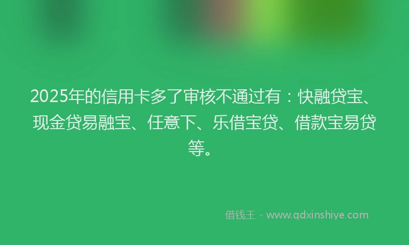 2025年的信用卡多了审核不通过有：快融贷宝、现金贷易融宝、任意下、乐借宝贷、借款宝易贷等。