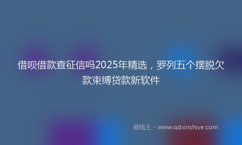 借呗借款查征信吗2025年精选，罗列五个摆脱欠款束缚贷款新软件