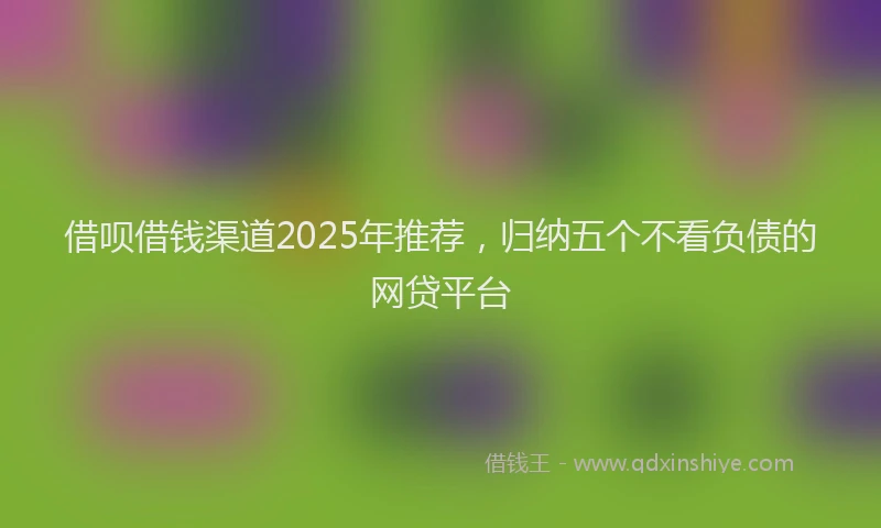 借呗借钱渠道2025年推荐，归纳五个不看负债的网贷平台