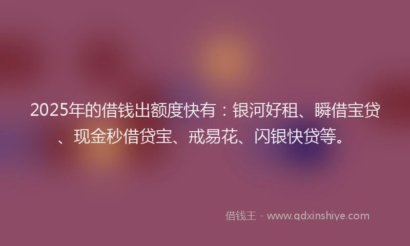 2025年的借钱出额度快有：银河好租、瞬借宝贷、现金秒借贷宝、戒易花、闪银快贷等。