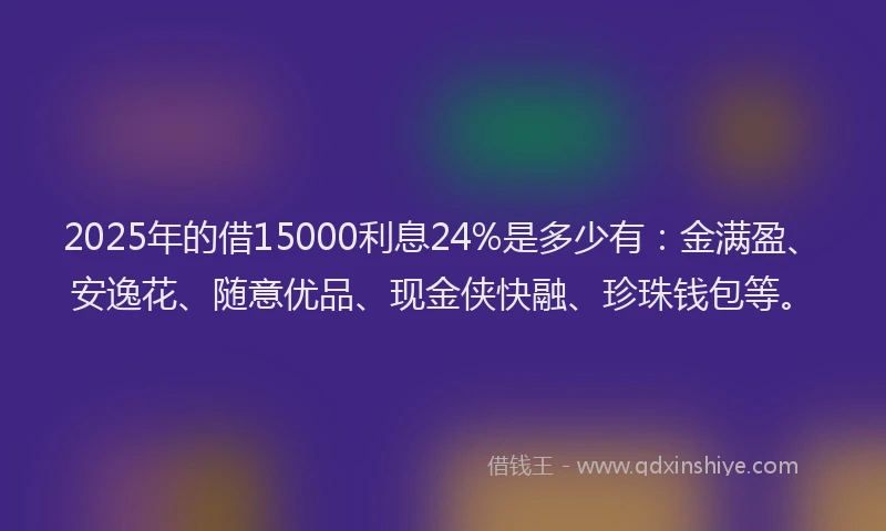 2025年的借15000利息24%是多少有：金满盈、安逸花、随意优品、现金侠快融、珍珠钱包等。
