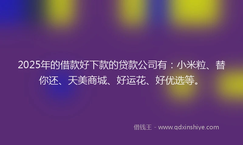 2025年的借款好下款的贷款公司有：小米粒、替你还、天美商城、好运花、好优选等。