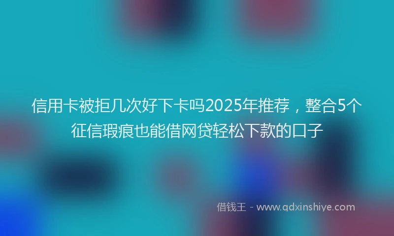 信用卡被拒几次好下卡吗2025年推荐，整合5个征信瑕疵也能借网贷轻松下款的口子