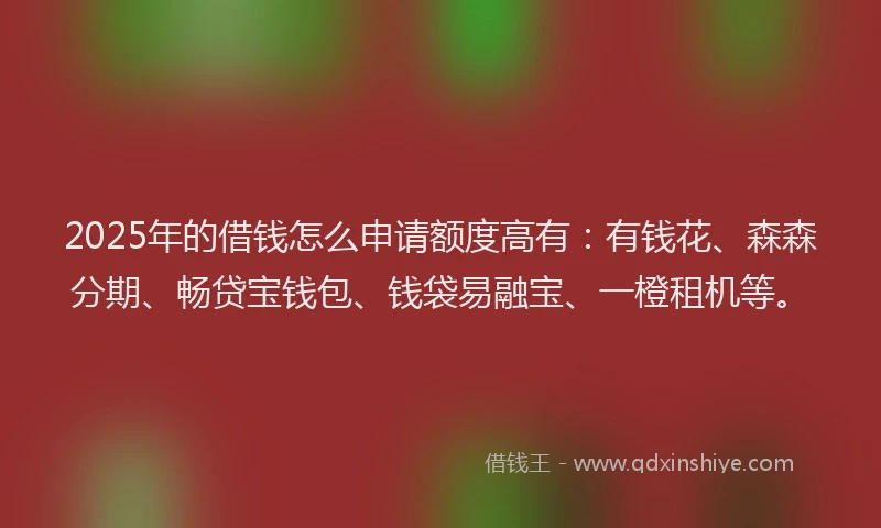 2025年的借钱怎么申请额度高有：有钱花、森森分期、畅贷宝钱包、钱袋易融宝、一橙租机等。