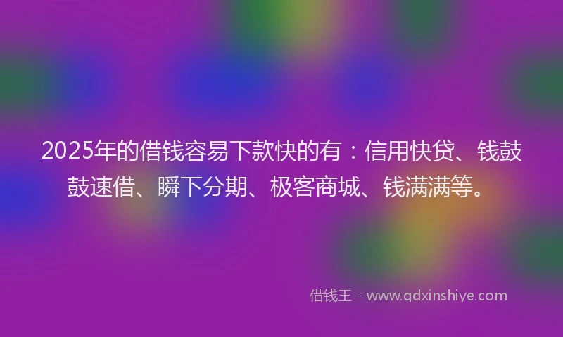 2025年的借钱容易下款快的有：信用快贷、钱鼓鼓速借、瞬下分期、极客商城、钱满满等。