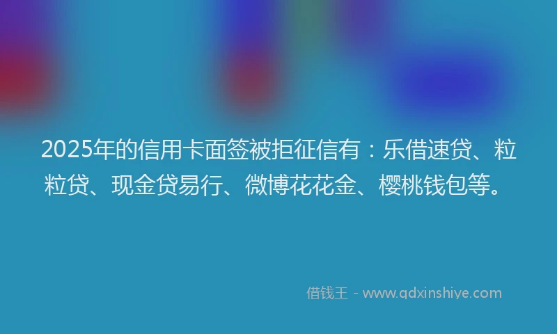2025年的信用卡面签被拒征信有：乐借速贷、粒粒贷、现金贷易行、微博花花金、樱桃钱包等。